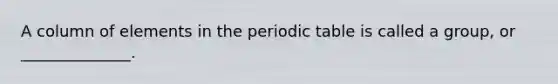 A column of elements in the periodic table is called a group, or ______________.