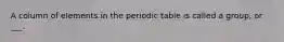 A column of elements in the periodic table is called a group, or ___.