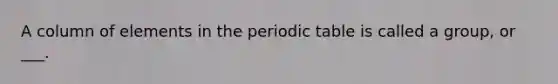 A column of elements in the periodic table is called a group, or ___.