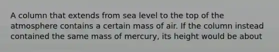 A column that extends from sea level to the top of the atmosphere contains a certain mass of air. If the column instead contained the same mass of mercury, its height would be about