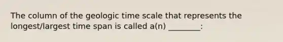 The column of the geologic time scale that represents the longest/largest time span is called a(n) ________: