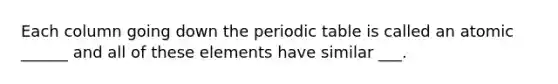 Each column going down the periodic table is called an atomic ______ and all of these elements have similar ___.