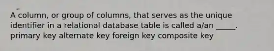 A column, or group of columns, that serves as the unique identifier in a relational database table is called a/an _____. primary key alternate key foreign key composite key