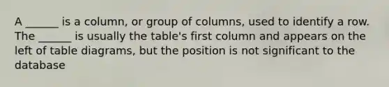 A ______ is a column, or group of columns, used to identify a row. The ______ is usually the table's first column and appears on the left of table diagrams, but the position is not significant to the database