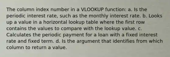 The column index number in a VLOOKUP function: a. Is the periodic interest rate, such as the monthly interest rate. b. Looks up a value in a horizontal lookup table where the first row contains the values to compare with the lookup value. c. Calculates the periodic payment for a loan with a fixed interest rate and fixed term. d. Is the argument that identifies from which column to return a value.