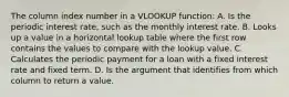 The column index number in a VLOOKUP function: A. Is the periodic interest rate, such as the monthly interest rate. B. Looks up a value in a horizontal lookup table where the first row contains the values to compare with the lookup value. C. Calculates the periodic payment for a loan with a fixed interest rate and fixed term. D. Is the argument that identifies from which column to return a value.