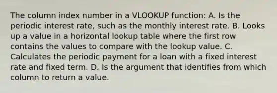 The column index number in a VLOOKUP function: A. Is the periodic interest rate, such as the monthly interest rate. B. Looks up a value in a horizontal lookup table where the first row contains the values to compare with the lookup value. C. Calculates the periodic payment for a loan with a fixed interest rate and fixed term. D. Is the argument that identifies from which column to return a value.