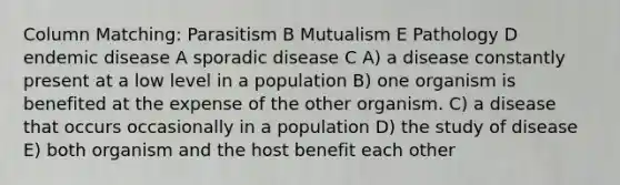 Column Matching: Parasitism B Mutualism E Pathology D endemic disease A sporadic disease C A) a disease constantly present at a low level in a population B) one organism is benefited at the expense of the other organism. C) a disease that occurs occasionally in a population D) the study of disease E) both organism and the host benefit each other