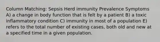 Column Matching: Sepsis Herd immunity Prevalence Symptoms A) a change in body function that is felt by a patient B) a toxic inflammatory condition C) immunity in most of a population E) refers to the total number of existing cases, both old and new at a specified time in a given population.