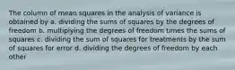 The column of mean squares in the analysis of variance is obtained by a. dividing the sums of squares by the degrees of freedom b. multiplying the degrees of freedom times the sums of squares c. dividing the sum of squares for treatments by the sum of squares for error d. dividing the degrees of freedom by each other