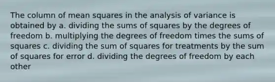 The column of mean squares in the analysis of variance is obtained by a. dividing the sums of squares by the degrees of freedom b. multiplying the degrees of freedom times the sums of squares c. dividing the sum of squares for treatments by the sum of squares for error d. dividing the degrees of freedom by each other