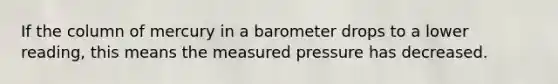 If the column of mercury in a barometer drops to a lower reading, this means the measured pressure has decreased.