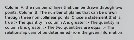 Column A: the number of lines that can be drawn through two points. Column B: The number of planes that can be drawn through three non collinear points. Chose a statement that is true > The quantity in column A is greater > The quantity in column B is greater > The two quantities are equal > The relationship cannot be determined from the given information