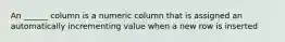 An ______ column is a numeric column that is assigned an automatically incrementing value when a new row is inserted