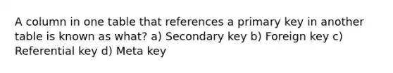 A column in one table that references a primary key in another table is known as what? a) Secondary key b) Foreign key c) Referential key d) Meta key