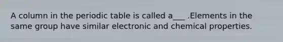 A column in the periodic table is called a___ .Elements in the same group have similar electronic and chemical properties.