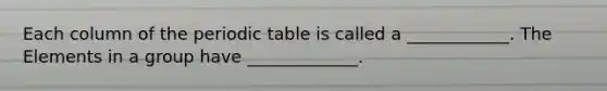 Each column of the periodic table is called a ____________. The Elements in a group have _____________.