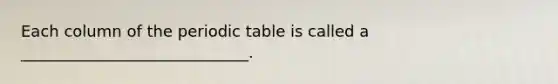 Each column of the periodic table is called a _____________________________.