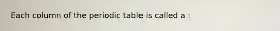 Each column of the periodic table is called a :