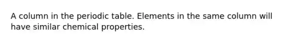 A column in the periodic table. Elements in the same column will have similar chemical properties.