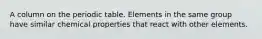 A column on the periodic table. Elements in the same group have similar chemical properties that react with other elements.