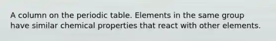 A column on the periodic table. Elements in the same group have similar chemical properties that react with other elements.