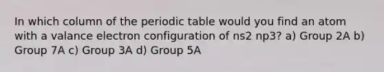 In which column of the periodic table would you find an atom with a valance electron configuration of ns2 np3? a) Group 2A b) Group 7A c) Group 3A d) Group 5A