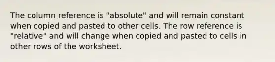 The column reference is "absolute" and will remain constant when copied and pasted to other cells. The row reference is "relative" and will change when copied and pasted to cells in other rows of the worksheet.