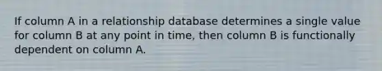 If column A in a relationship database determines a single value for column B at any point in time, then column B is functionally dependent on column A.