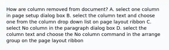 How are column removed from document? A. select one column in page setup dialog box B. select the column text and choose one from the column drop down list on page layout ribbon C. select No column in the paragraph dialog box D. select the column text and choose the No column command in the arrange group on the page layout ribbon