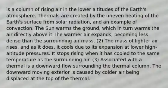 is a column of rising air in the lower altitudes of the Earth's atmosphere. Thermals are created by the uneven heating of the Earth's surface from solar radiation, and an example of convection. The Sun warms the ground, which in turn warms the air directly above it.The warmer air expands, becoming less dense than the surrounding air mass. (2) The mass of lighter air rises, and as it does, it cools due to its expansion at lower high-altitude pressures. It stops rising when it has cooled to the same temperature as the surrounding air. (3) Associated with a thermal is a downward flow surrounding the thermal column. The downward moving exterior is caused by colder air being displaced at the top of the thermal.