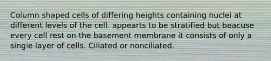 Column shaped cells of differing heights containing nuclei at different levels of the cell. appearts to be stratified but beacuse every cell rest on the basement membrane it consists of only a single layer of cells. Ciliated or nonciliated.