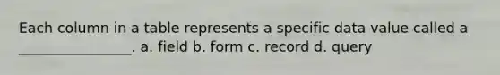 Each column in a table represents a specific data value called a ________________. a. field b. form c. record d. query