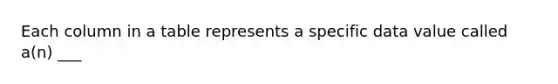 Each column in a table represents a specific data value called a(n) ___
