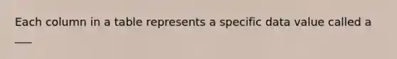Each column in a table represents a specific data value called a ___