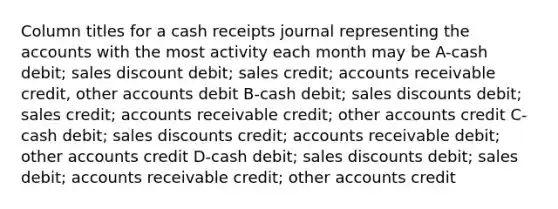 Column titles for a cash receipts journal representing the accounts with the most activity each month may be A-cash debit; sales discount debit; sales credit; accounts receivable credit, other accounts debit B-cash debit; sales discounts debit; sales credit; accounts receivable credit; other accounts credit C-cash debit; sales discounts credit; accounts receivable debit; other accounts credit D-cash debit; sales discounts debit; sales debit; accounts receivable credit; other accounts credit