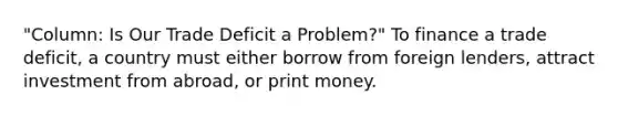 ​"Column: Is Our Trade Deficit a​ Problem?" To finance a trade​ deficit, a country must either borrow from foreign​ lenders, attract investment from​ abroad, or print money.