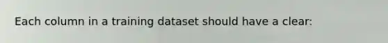 Each column in a training dataset should have a clear: