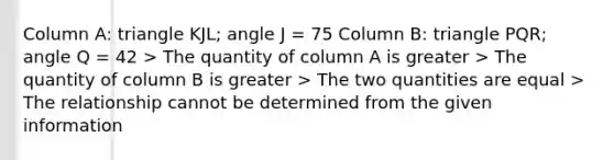 Column A: triangle KJL; angle J = 75 Column B: triangle PQR; angle Q = 42 > The quantity of column A is greater > The quantity of column B is greater > The two quantities are equal > The relationship cannot be determined from the given information