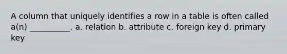 A column that uniquely identifies a row in a table is often called a(n) __________. a. relation b. attribute c. foreign key d. primary key