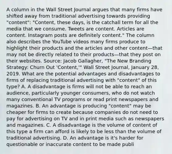 A column in the Wall Street Journal argues that many firms have shifted away from traditional advertising towards providing​ "content": "Content, these​ days, is the catchall term for all the media that we consume. Tweets are content. Articles are content. Instagram posts are definitely​ content." The column also describes the YouTube videos many firms produce to highlight their products and the articles and other content—that may not be directly related to their products—that they post on their websites. ​Source: Jacob​ Gallagher, "The New Branding​ Strategy: Churn Out​ 'Content,'" Wall Street Journal​, January​ 28, 2019. What are the potential advantages and disadvantages to firms of replacing traditional advertising with​ "content" of this​ type? A. A disadvantage is firms will not be able to reach an​ audience, particularly younger​ consumers, who do not watch many conventional TV programs or read print newspapers and magazines. B. An advantage is producing​ "content" may be cheaper for firms to create because companies do not need to pay for advertising on TV and in print media such as newspapers and magazines. C. A disadvantage is the volume of content of this type a firm can afford is likely to be less than the volume of traditional advertising. D. An advantage is​ it's harder for questionable or inaccurate content to be made publi