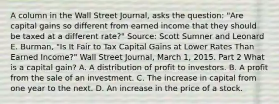 A column in the Wall Street Journal​, asks the​ question: "Are capital gains so different from earned income that they should be taxed at a different ​rate?" ​Source: Scott Sumner and Leonard E.​ Burman, "Is It Fair to Tax Capital Gains at Lower Rates Than Earned ​Income?" Wall Street Journal​, March​ 1, 2015. Part 2 What is a capital​ gain? A. A distribution of profit to investors. B. A profit from the sale of an investment. C. The increase in capital from one year to the next. D. An increase in the price of a stock.