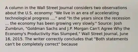 A column in the Wall Street Journal considers two observations about the U.S.​ economy: ​"We live in an era of accelerating technological progress​ ...." and ​"In the years since the recession ... the economy has been growing very​ slowly." ​Source: Josh​ Zumbrun, "Goldman Sachs and J.P. Morgan​ Can't Agree Why the​ Economy's Productivity Has​ Slumped," Wall Street Journal​, June​ 16, 2015. The writer correctly concludes that​ "Both statements​ can't be completely​ correct" because