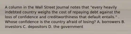 A column in the Wall Street Journal notes that "every heavily indebted country weighs the cost of repaying debt against the loss of confidence and creditworthiness that default entails." . Whose confidence is the country afraid of​ losing? A. borrowers B. investors C. depositors D. the government