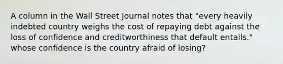 A column in the Wall Street Journal notes that "every heavily indebted country weighs the cost of repaying debt against the loss of confidence and creditworthiness that default entails." whose confidence is the country afraid of losing?