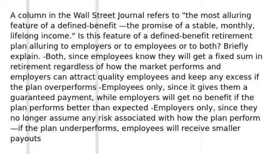 A column in the Wall Street Journal refers to​ "the most alluring feature of a​ defined-benefit —the promise of a​ stable, monthly, lifelong​ income." Is this feature of a​ defined-benefit retirement plan alluring to employers or to employees or to​ both? Briefly explain. ​-Both, since employees know they will get a fixed sum in retirement regardless of how the market performs and employers can attract quality employees and keep any excess if the plan overperforms -Employees​ only, since it gives them a guaranteed​ payment, while employers will get no benefit if the plan performs better than expected -Employers​ only, since they no longer assume any risk associated with how the plan perform—if the plan​ underperforms, employees will receive smaller payouts