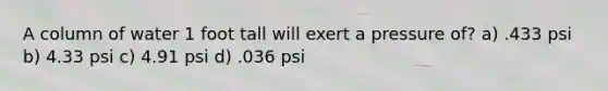 A column of water 1 foot tall will exert a pressure of? a) .433 psi b) 4.33 psi c) 4.91 psi d) .036 psi