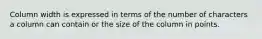 Column width is expressed in terms of the number of characters a column can contain or the size of the column in points.