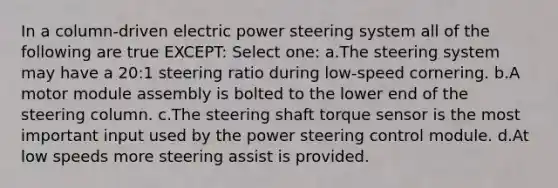 In a column-driven electric power steering system all of the following are true EXCEPT: Select one: a.​The steering system may have a 20:1 steering ratio during low-speed cornering. b.​A motor module assembly is bolted to the lower end of the steering column. c.​The steering shaft torque sensor is the most important input used by the power steering control module. d.​At low speeds more steering assist is provided.