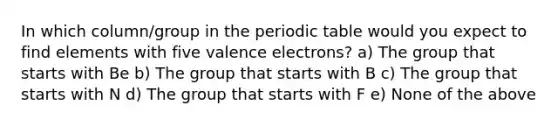 In which column/group in <a href='https://www.questionai.com/knowledge/kIrBULvFQz-the-periodic-table' class='anchor-knowledge'>the periodic table</a> would you expect to find elements with five <a href='https://www.questionai.com/knowledge/knWZpHTJT4-valence-electrons' class='anchor-knowledge'>valence electrons</a>? a) The group that starts with Be b) The group that starts with B c) The group that starts with N d) The group that starts with F e) None of the above